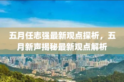 五月任志强最新观点探析，五月新声揭秘最新观点解析