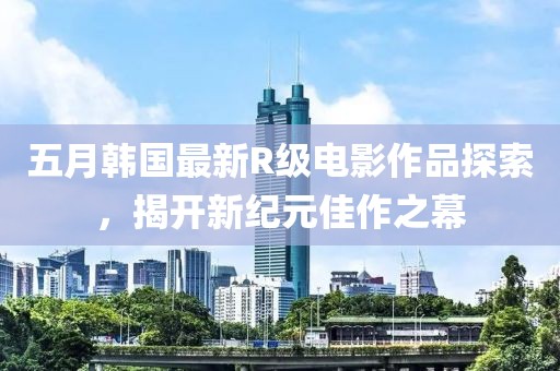 五月韩国最新R级电影作品探索，揭开新纪元佳作之幕