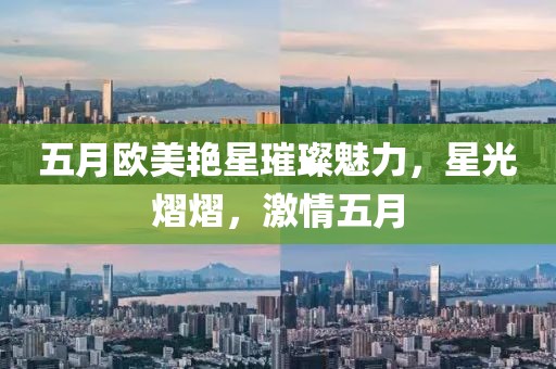 五月欧美艳星璀璨魅力，星光熠熠，激情五月