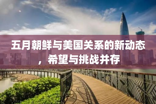 五月朝鲜与美国关系的新动态，希望与挑战并存