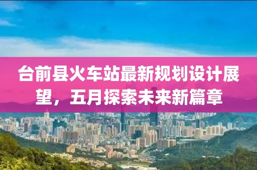 台前县火车站最新规划设计展望，五月探索未来新篇章