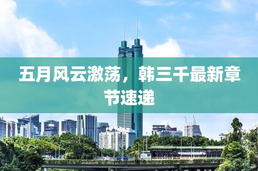 五月风云激荡，韩三千最新章节速递