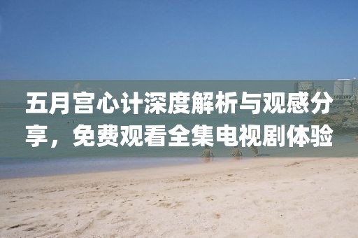 五月宫心计深度解析与观感分享，免费观看全集电视剧体验