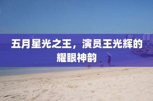 五月星光之王，演员王光辉的耀眼神韵
