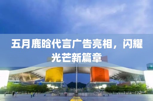 五月鹿晗代言广告亮相，闪耀光芒新篇章