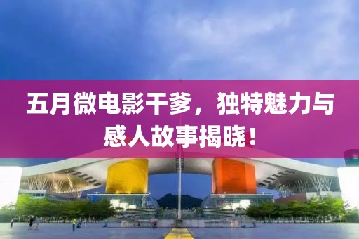 五月微电影干爹，独特魅力与感人故事揭晓！
