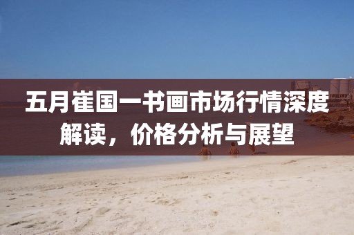 五月崔国一书画市场行情深度解读，价格分析与展望
