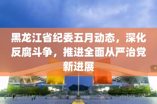 黑龙江省纪委五月动态，深化反腐斗争，推进全面从严治党新进展