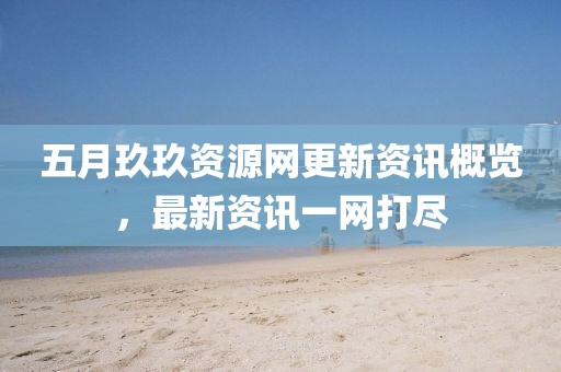 五月玖玖资源网更新资讯概览，最新资讯一网打尽