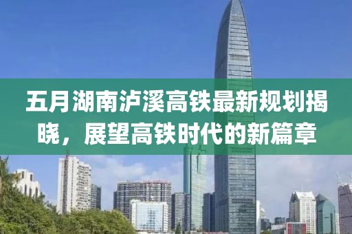 五月湖南泸溪高铁最新规划揭晓，展望高铁时代的新篇章
