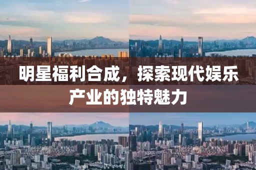 明星福利合成，探索现代娱乐产业的独特魅力