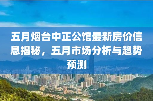 五月烟台中正公馆最新房价信息揭秘，五月市场分析与趋势预测