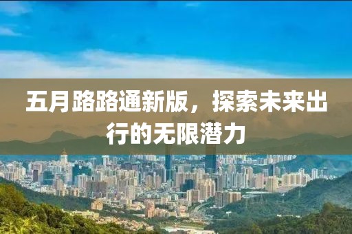 五月路路通新版，探索未来出行的无限潜力
