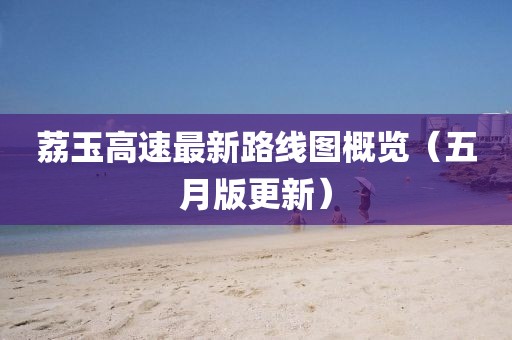 荔玉高速最新路线图概览（五月版更新）