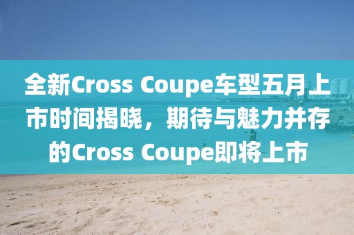 全新Cross Coupe车型五月上市时间揭晓，期待与魅力并存的Cross Coupe即将上市