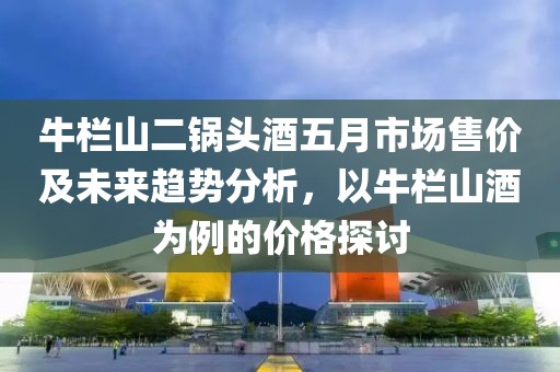 牛栏山二锅头酒五月市场售价及未来趋势分析，以牛栏山酒为例的价格探讨