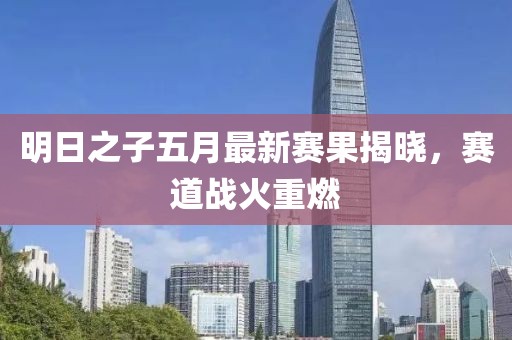 明日之子五月最新赛果揭晓，赛道战火重燃