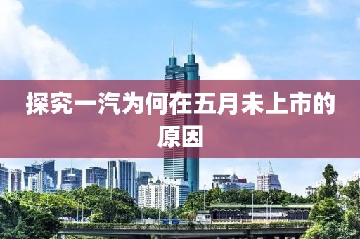 探究一汽为何在五月未上市的原因