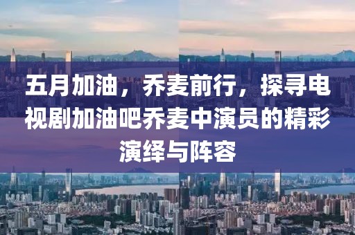 五月加油，乔麦前行，探寻电视剧加油吧乔麦中演员的精彩演绎与阵容