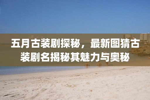 五月古装剧探秘，最新图猜古装剧名揭秘其魅力与奥秘