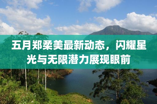 五月郑柔美最新动态，闪耀星光与无限潜力展现眼前