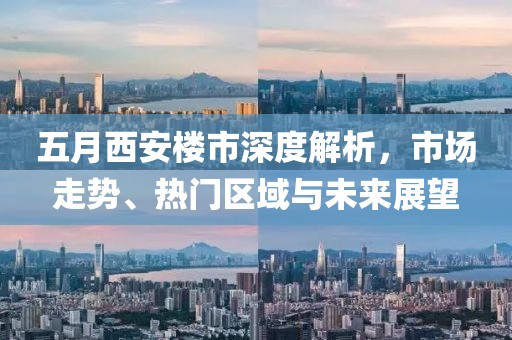 五月西安楼市深度解析，市场走势、热门区域与未来展望