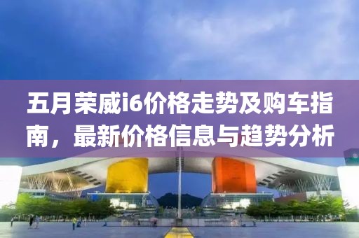 五月荣威i6价格走势及购车指南，最新价格信息与趋势分析