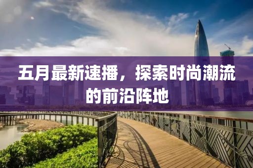五月最新速播，探索时尚潮流的前沿阵地