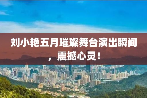 刘小艳五月璀璨舞台演出瞬间，震撼心灵！