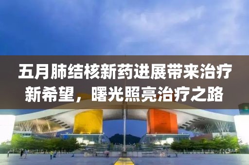 五月肺结核新药进展带来治疗新希望，曙光照亮治疗之路