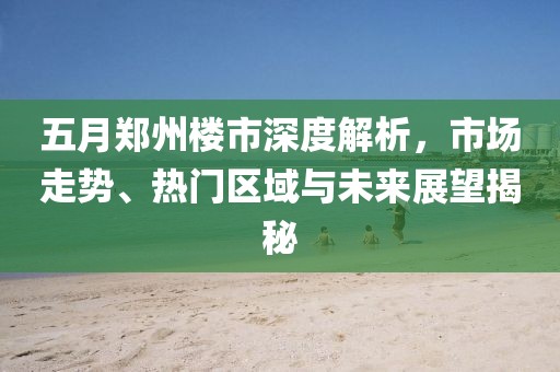 五月郑州楼市深度解析，市场走势、热门区域与未来展望揭秘