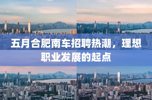五月合肥南车招聘热潮，理想职业发展的起点