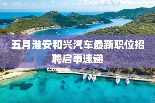 五月淮安和兴汽车最新职位招聘启事速递