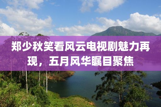 郑少秋笑看风云电视剧魅力再现，五月风华瞩目聚焦