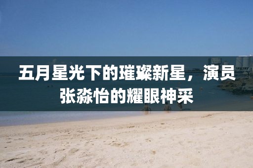 五月星光下的璀璨新星，演员张淼怡的耀眼神采