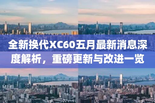 全新换代XC60五月最新消息深度解析，重磅更新与改进一览