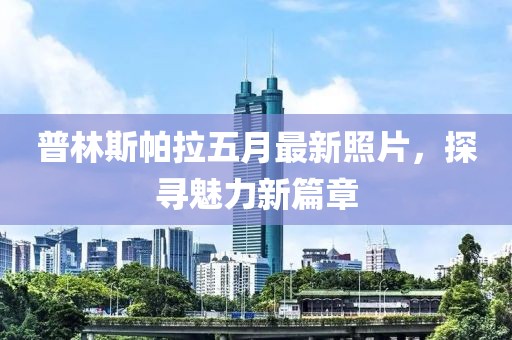 普林斯帕拉五月最新照片，探寻魅力新篇章