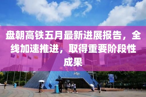 盘朝高铁五月最新进展报告，全线加速推进，取得重要阶段性成果