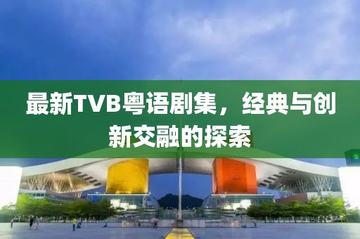 最新TVB粤语剧集，经典与创新交融的探索