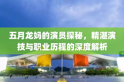 五月龙妈的演员探秘，精湛演技与职业历程的深度解析