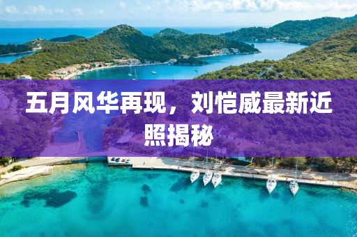 五月风华再现，刘恺威最新近照揭秘