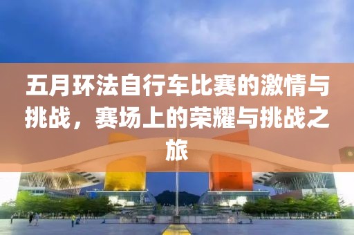 五月环法自行车比赛的激情与挑战，赛场上的荣耀与挑战之旅