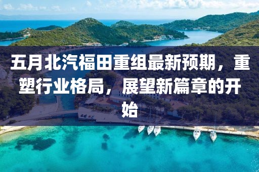 五月北汽福田重组最新预期，重塑行业格局，展望新篇章的开始