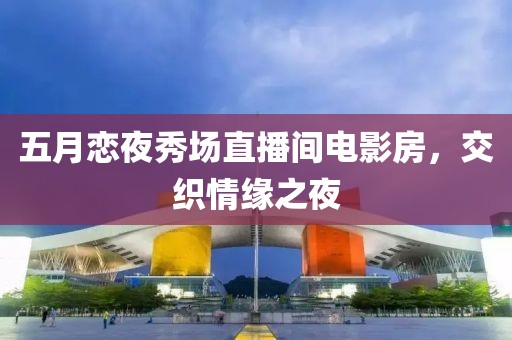 五月恋夜秀场直播间电影房，交织情缘之夜