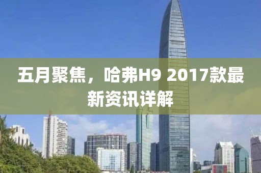 五月聚焦，哈弗H9 2017款最新资讯详解