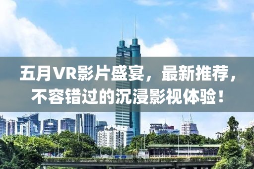 五月VR影片盛宴，最新推荐，不容错过的沉浸影视体验！