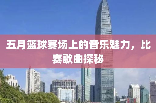 五月篮球赛场上的音乐魅力，比赛歌曲探秘