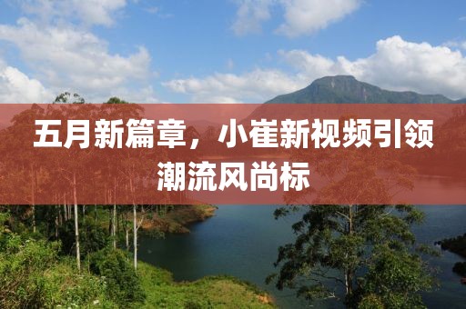 五月新篇章，小崔新视频引领潮流风尚标