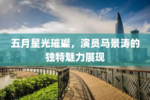 五月星光璀璨，演员马景涛的独特魅力展现