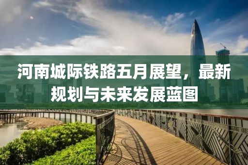 河南城际铁路五月展望，最新规划与未来发展蓝图